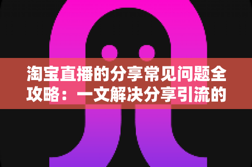 淘宝直播的分享常见问题全攻略：一文解决分享引流的所有疑惑
