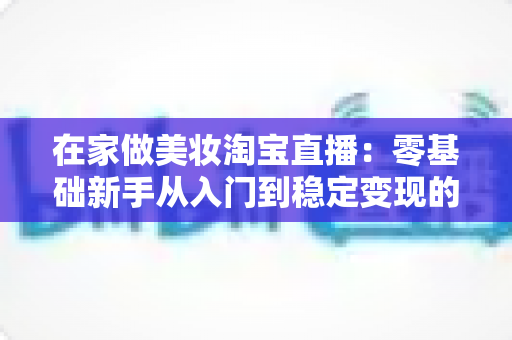 在家做美妆淘宝直播：零基础新手从入门到稳定变现的完整实战指南