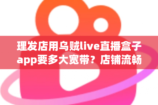 理发店用乌贼live直播盒子app要多大宽带?店铺流畅直播的带宽选择与网络优化全指南 理发店用乌贼live直播盒子app要多大宽带?店铺流畅直播的带宽选择与网络优化全指南