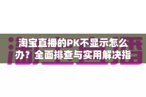 淘宝直播的PK不显示怎么办？全面排查与实用解决指南助你快速恢复直播互动