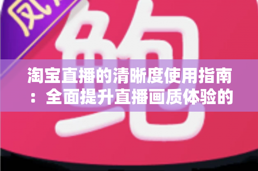 淘宝直播的清晰度使用指南：全面提升直播画质体验的实用宝典