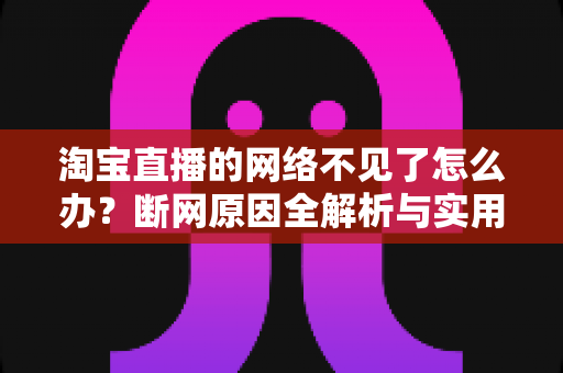 淘宝直播的网络不见了怎么办？断网原因全解析与实用解决方案大全