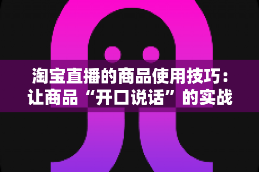 淘宝直播的商品使用技巧:让商品“开口说话”的实战带货指南 淘宝直播的商品使用技巧:让商品“开口说话”的实战带货指南