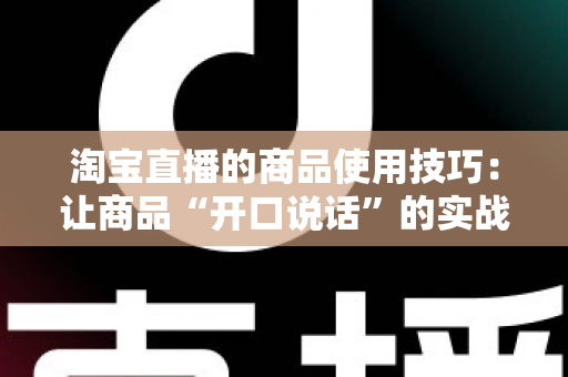 淘宝直播的商品使用技巧:让商品“开口说话”的实战带货指南 淘宝直播的商品使用技巧:让商品“开口说话”的实战带货指南