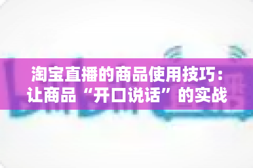 淘宝直播的商品使用技巧:让商品“开口说话”的实战带货指南 淘宝直播的商品使用技巧:让商品“开口说话”的实战带货指南