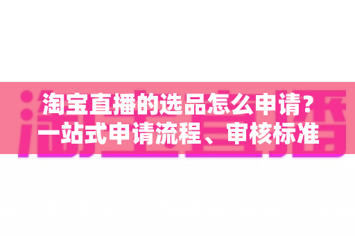 淘宝直播的选品怎么申请？一站式申请流程、审核标准与实操技巧全解析