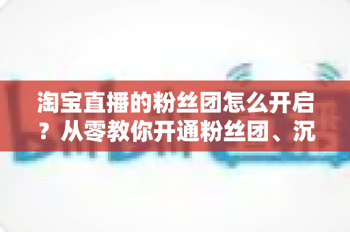 淘宝直播的粉丝团怎么开启？从零教你开通粉丝团、沉淀私域流量的完整指南