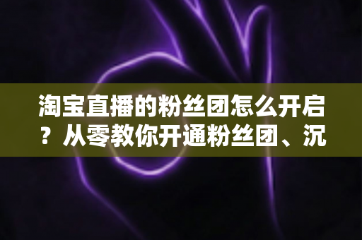 淘宝直播的粉丝团怎么开启？从零教你开通粉丝团、沉淀私域流量的完整指南