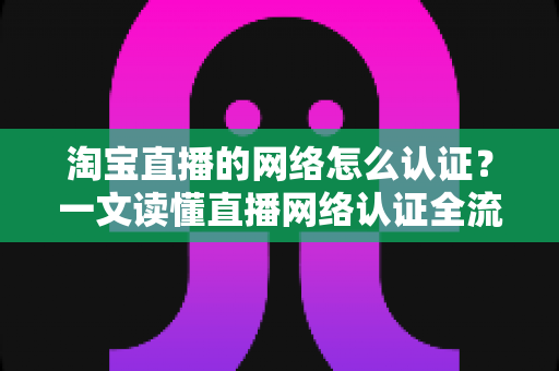 淘宝直播的网络怎么认证?一文读懂直播网络认证全流程与避坑指南 淘宝直播的网络怎么认证?一文读懂直播网络认证全流程与避坑指南