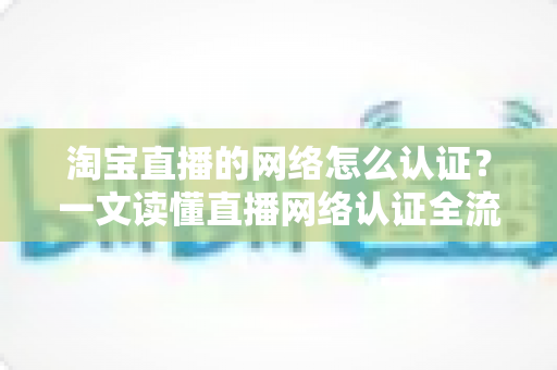 淘宝直播的网络怎么认证?一文读懂直播网络认证全流程与避坑指南 淘宝直播的网络怎么认证?一文读懂直播网络认证全流程与避坑指南