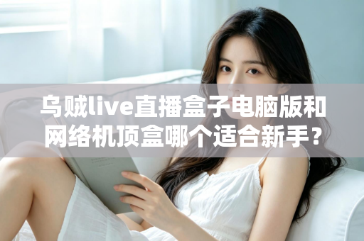 乌贼live直播盒子电脑版和网络机顶盒哪个适合新手?新手用户选购全攻略与避坑指南 乌贼live直播盒子电脑版和网络机顶盒哪个适合新手?新手用户选购全攻略与避坑指南