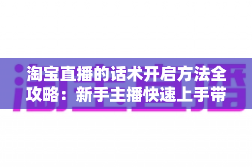 淘宝直播的话术开启方法全攻略：新手主播快速上手带货开口技巧指南