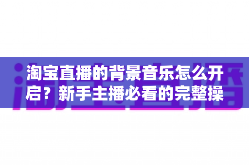 淘宝直播的背景音乐怎么开启？新手主播必看的完整操作指南与实用技巧