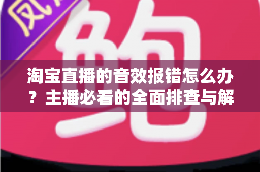 淘宝直播的音效报错怎么办?主播必看的全面排查与解决方案指南 淘宝直播的音效报错怎么办?主播必看的全面排查与解决方案指南