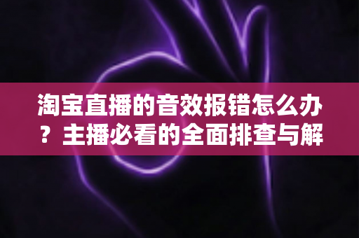 淘宝直播的音效报错怎么办？主播必看的全面排查与解决方案指南