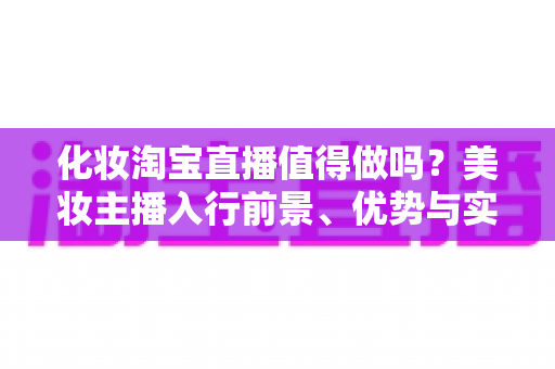 化妆淘宝直播值得做吗？美妆主播入行前景、优势与实战攻略全解析