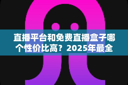 直播平台和免费直播盒子哪个性价比高？2025年最全对比指南帮你选对不花冤枉钱
