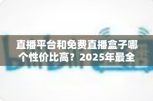 直播平台和免费直播盒子哪个性价比高？2025年最全对比指南帮你选对不花冤枉钱