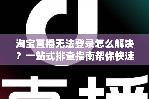 淘宝直播无法登录怎么解决？一站式排查指南帮你快速恢复开播