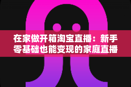在家做开箱淘宝直播:新手零基础也能变现的家庭直播创业全指南 在家做开箱淘宝直播:新手零基础也能变现的家庭直播创业全指南