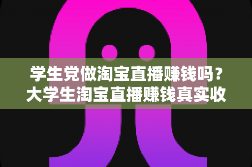 学生党做淘宝直播赚钱吗？大学生淘宝直播赚钱真实收入与入门全攻略