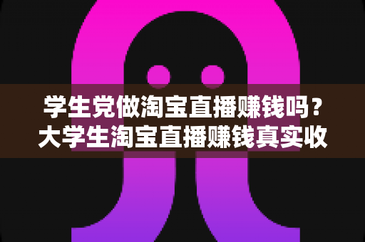 学生党做淘宝直播赚钱吗？大学生淘宝直播赚钱真实收入与入门全攻略
