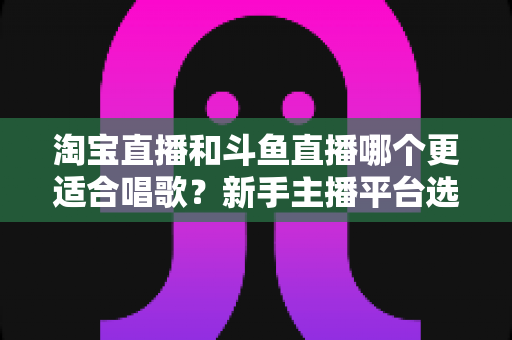 淘宝直播和斗鱼直播哪个更适合唱歌?新手主播平台选择全攻略与深度对比分析 淘宝直播和斗鱼直播哪个更适合唱歌?新手主播平台选择全攻略与深度对比分析