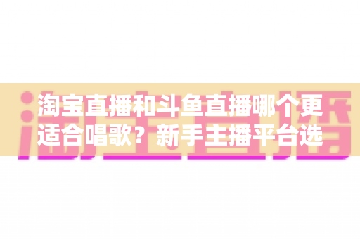 淘宝直播和斗鱼直播哪个更适合唱歌?新手主播平台选择全攻略与深度对比分析 淘宝直播和斗鱼直播哪个更适合唱歌?新手主播平台选择全攻略与深度对比分析