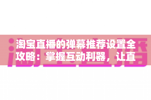 淘宝直播的弹幕推荐设置全攻略:掌握互动利器,让直播间人气与转化双提升 淘宝直播的弹幕推荐设置全攻略:掌握互动利器,让直播间人气与转化双提升