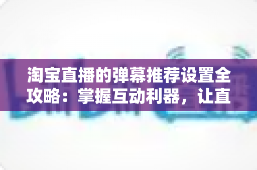 淘宝直播的弹幕推荐设置全攻略:掌握互动利器,让直播间人气与转化双提升 淘宝直播的弹幕推荐设置全攻略:掌握互动利器,让直播间人气与转化双提升