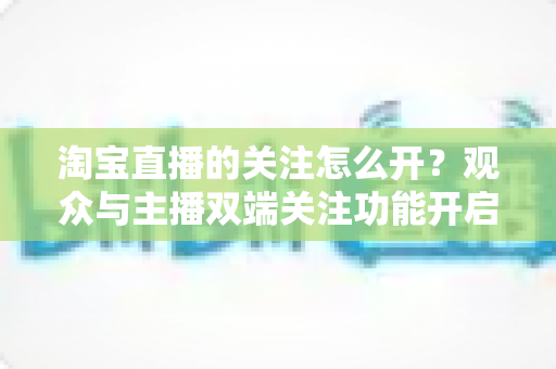 淘宝直播的关注怎么开?观众与主播双端关注功能开启全流程实操指南 淘宝直播的关注怎么开?观众与主播双端关注功能开启全流程实操指南