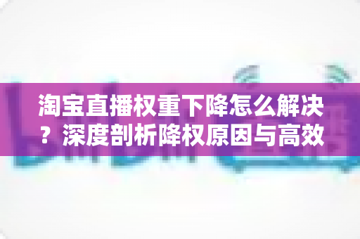 淘宝直播权重下降怎么解决？深度剖析降权原因与高效恢复直播间流量的完整实战方案