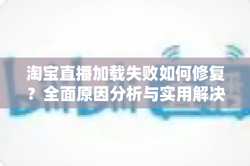 淘宝直播加载失败如何修复？全面原因分析与实用解决方案指南
