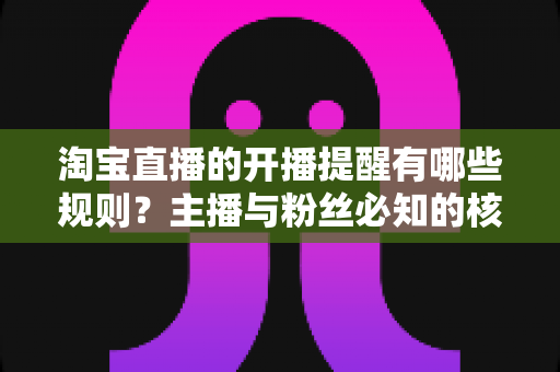 淘宝直播的开播提醒有哪些规则？主播与粉丝必知的核心机制、使用技巧与常见问题全解析