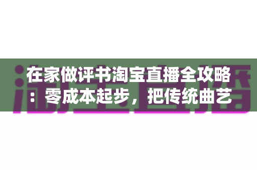 在家做评书淘宝直播全攻略：零成本起步，把传统曲艺打造成居家增收新事业