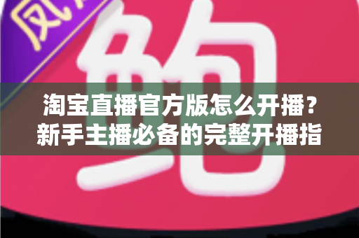 淘宝直播官方版怎么开播?新手主播必备的完整开播指南与实操技巧 淘宝直播官方版怎么开播?新手主播必备的完整开播指南与实操技巧