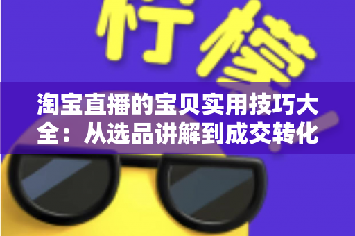 淘宝直播的宝贝实用技巧大全:从选品讲解到成交转化的实战指南 淘宝直播的宝贝实用技巧大全:从选品讲解到成交转化的实战指南