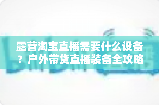 露营淘宝直播需要什么设备?户外带货直播装备全攻略 露营淘宝直播需要什么设备?户外带货直播装备全攻略