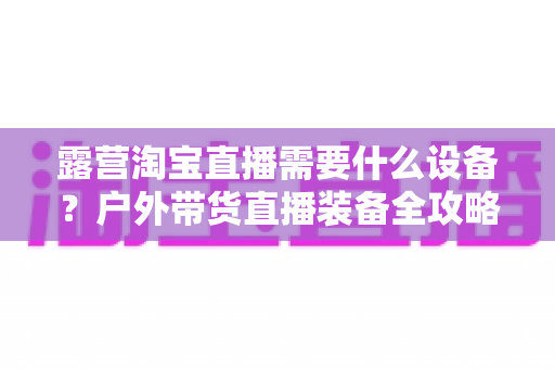 露营淘宝直播需要什么设备?户外带货直播装备全攻略 露营淘宝直播需要什么设备?户外带货直播装备全攻略