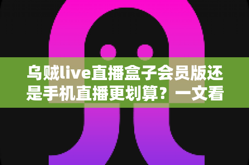 乌贼live直播盒子会员版还是手机直播更划算？一文看懂成本与体验的全面对比