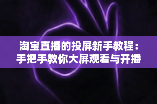 淘宝直播的投屏新手教程：手把手教你大屏观看与开播设置全攻略