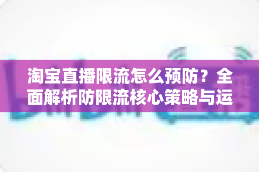 淘宝直播限流怎么预防？全面解析防限流核心策略与运营实操指南
