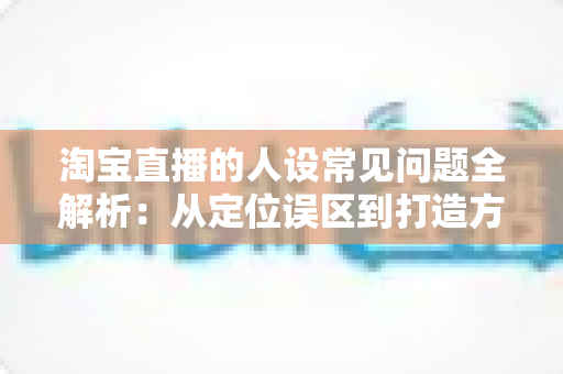 淘宝直播的人设常见问题全解析:从定位误区到打造方法的实战避坑指南 淘宝直播的人设常见问题全解析:从定位误区到打造方法的实战避坑指南