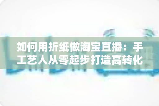 如何用折纸做淘宝直播:手工艺人从零起步打造高转化直播间的实战指南 如何用折纸做淘宝直播:手工艺人从零起步打造高转化直播间的实战指南