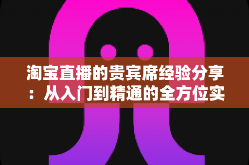 淘宝直播的贵宾席经验分享:从入门到精通的全方位实战指南 淘宝直播的贵宾席经验分享:从入门到精通的全方位实战指南