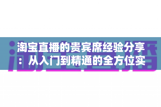淘宝直播的贵宾席经验分享:从入门到精通的全方位实战指南 淘宝直播的贵宾席经验分享:从入门到精通的全方位实战指南