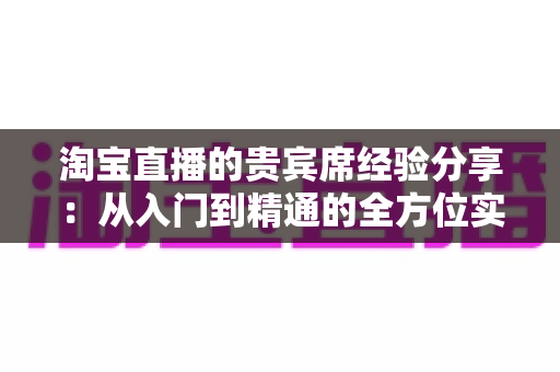 淘宝直播的贵宾席经验分享:从入门到精通的全方位实战指南 淘宝直播的贵宾席经验分享:从入门到精通的全方位实战指南
