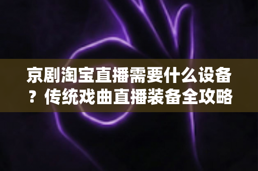 京剧淘宝直播需要什么设备?传统戏曲直播装备全攻略与选购指南 京剧淘宝直播需要什么设备?传统戏曲直播装备全攻略与选购指南