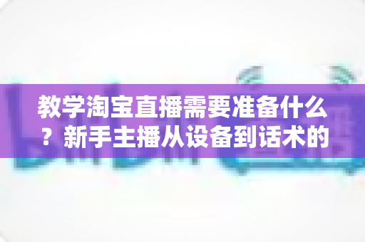 教学淘宝直播需要准备什么?新手主播从设备到话术的全方位准备清单与实操指南 教学淘宝直播需要准备什么?新手主播从设备到话术的全方位准备清单与实操指南