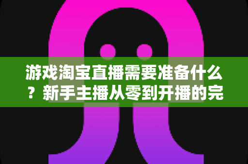 游戏淘宝直播需要准备什么？新手主播从零到开播的完整实战指南
